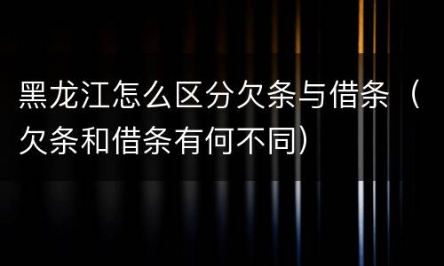 黑龙江怎么区分欠条与借条（欠条和借条有何不同）