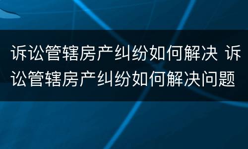 诉讼管辖房产纠纷如何解决 诉讼管辖房产纠纷如何解决问题