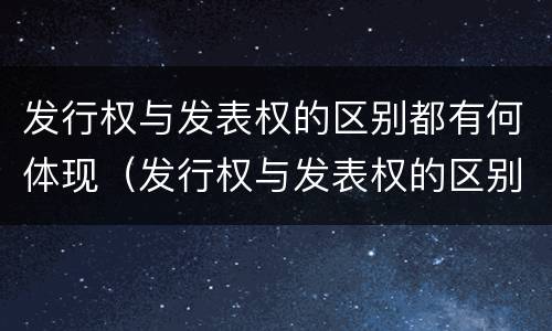 发行权与发表权的区别都有何体现（发行权与发表权的区别都有何体现呢）