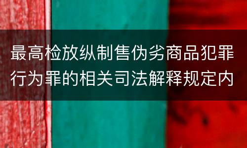 最高检放纵制售伪劣商品犯罪行为罪的相关司法解释规定内容是什么