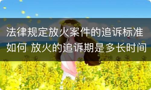 法律规定放火案件的追诉标准如何 放火的追诉期是多长时间
