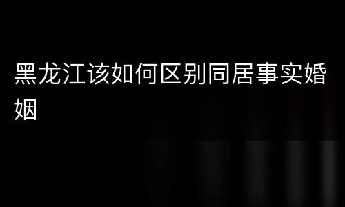 黑龙江该如何区别同居事实婚姻