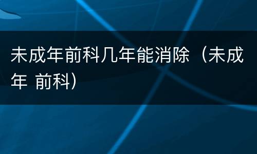 未成年前科几年能消除（未成年 前科）
