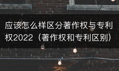 应该怎么样区分著作权与专利权2022（著作权和专利区别）