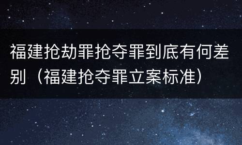福建抢劫罪抢夺罪到底有何差别(福建抢夺罪立案标准)
