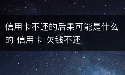 信用卡不还的后果可能是什么的 信用卡 欠钱不还