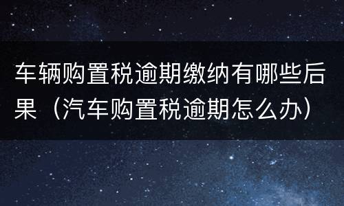 车辆购置税逾期缴纳有哪些后果（汽车购置税逾期怎么办）