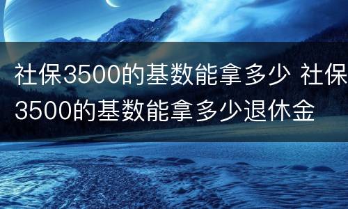 社保3500的基数能拿多少 社保3500的基数能拿多少退休金