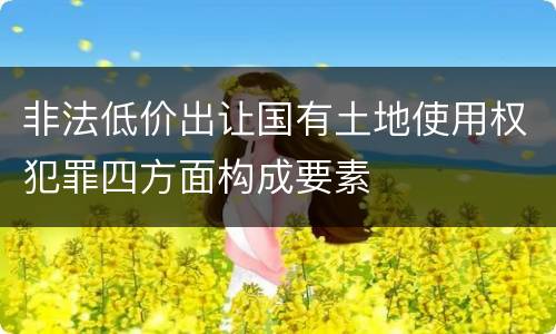 非法低价出让国有土地使用权犯罪四方面构成要素