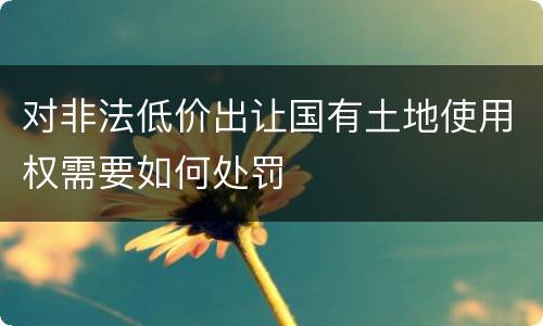 对非法低价出让国有土地使用权需要如何处罚