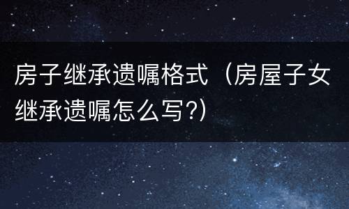 房子继承遗嘱格式（房屋子女继承遗嘱怎么写?）