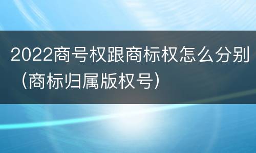 2022商号权跟商标权怎么分别（商标归属版权号）