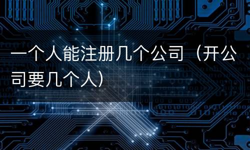 一个人能注册几个公司（开公司要几个人）