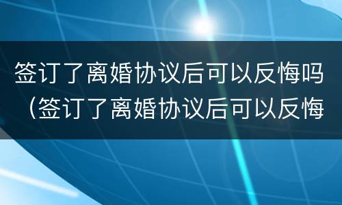签订了离婚协议后可以反悔吗（签订了离婚协议后可以反悔吗知乎）