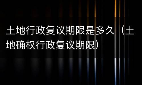 土地行政复议期限是多久（土地确权行政复议期限）