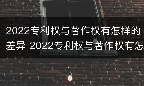 2022专利权与著作权有怎样的差异 2022专利权与著作权有怎样的差异呢