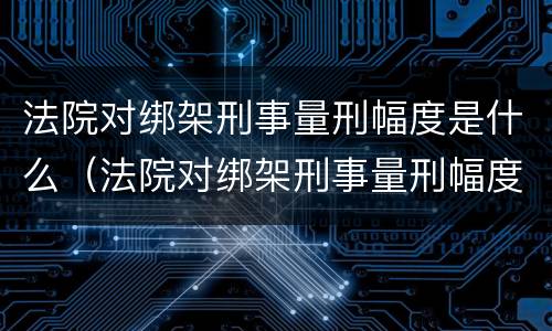 法院对绑架刑事量刑幅度是什么（法院对绑架刑事量刑幅度是什么标准）