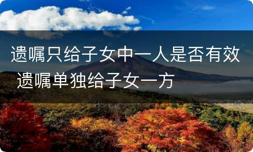遗嘱只给子女中一人是否有效 遗嘱单独给子女一方