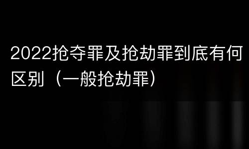 2022抢夺罪及抢劫罪到底有何区别（一般抢劫罪）