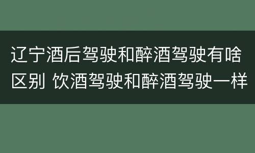 辽宁酒后驾驶和醉酒驾驶有啥区别 饮酒驾驶和醉酒驾驶一样吗