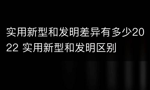 实用新型和发明差异有多少2022 实用新型和发明区别