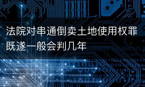 法院对串通倒卖土地使用权罪既遂一般会判几年