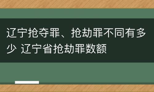 辽宁抢夺罪、抢劫罪不同有多少 辽宁省抢劫罪数额