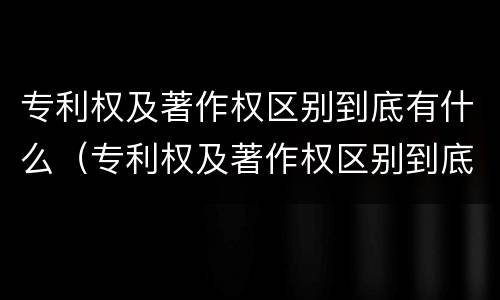 专利权及著作权区别到底有什么(专利权及著作权区别到底有什么作用)