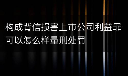 构成背信损害上市公司利益罪可以怎么样量刑处罚