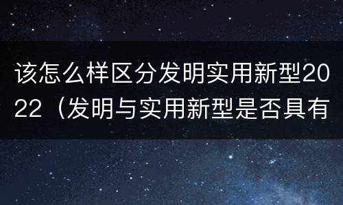 该怎么样区分发明实用新型2022(发明与实用新型是否具有实用性)