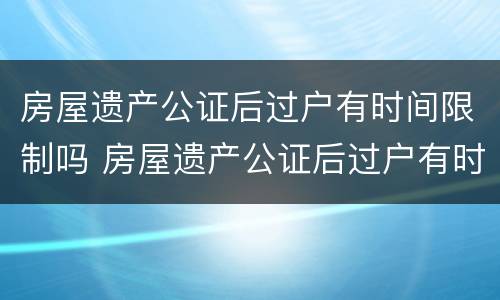 房屋遗产公证后过户有时间限制吗 房屋遗产公证后过户有时间限制吗怎么办
