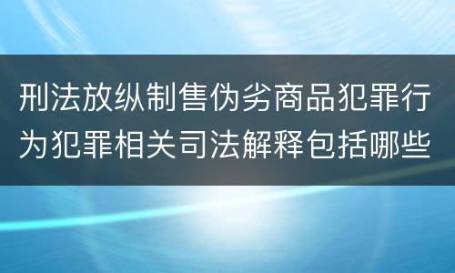 刑法放纵制售伪劣商品犯罪行为犯罪相关司法解释包括哪些重要内容