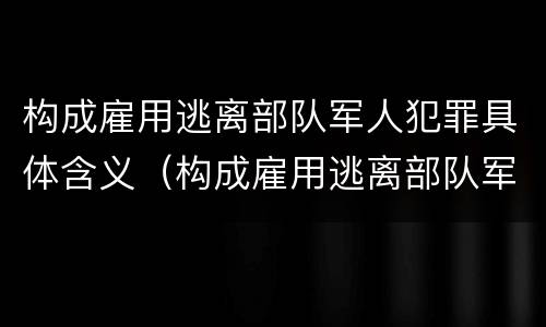 构成雇用逃离部队军人犯罪具体含义（构成雇用逃离部队军人犯罪具体含义是什么）