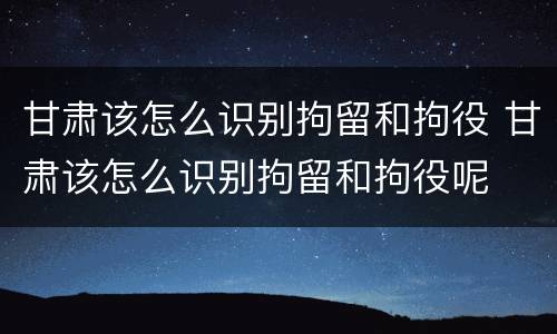 甘肃该怎么识别拘留和拘役 甘肃该怎么识别拘留和拘役呢