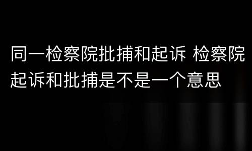 同一检察院批捕和起诉 检察院起诉和批捕是不是一个意思
