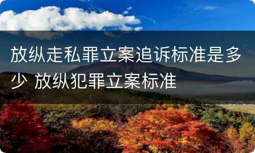 放纵走私罪立案追诉标准是多少 放纵犯罪立案标准