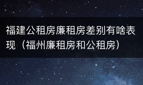 福建公租房廉租房差别有啥表现（福州廉租房和公租房）