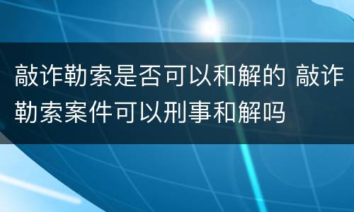 敲诈勒索是否可以和解的 敲诈勒索案件可以刑事和解吗