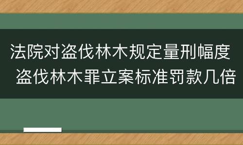 法院对盗伐林木规定量刑幅度 盗伐林木罪立案标准罚款几倍