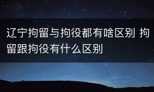 辽宁拘留与拘役都有啥区别 拘留跟拘役有什么区别