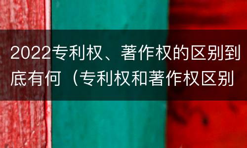 2022专利权、著作权的区别到底有何（专利权和著作权区别）