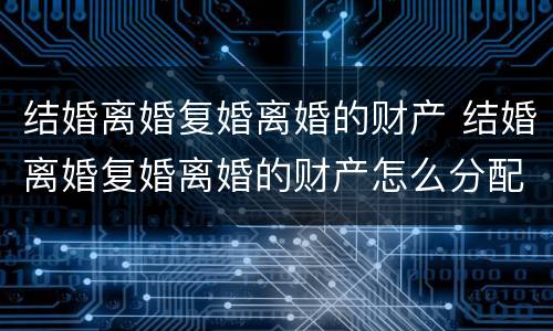 结婚离婚复婚离婚的财产 结婚离婚复婚离婚的财产怎么分配
