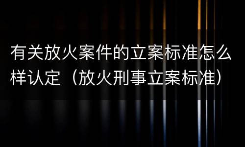 有关放火案件的立案标准怎么样认定（放火刑事立案标准）