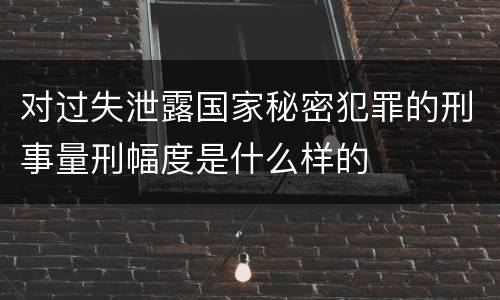 对过失泄露国家秘密犯罪的刑事量刑幅度是什么样的