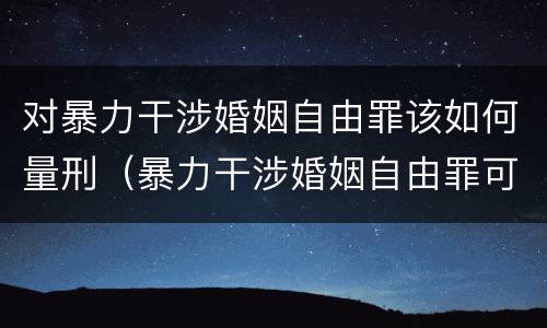 对暴力干涉婚姻自由罪该如何量刑（暴力干涉婚姻自由罪可以刑事和解吗）