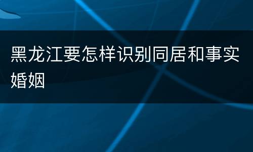 黑龙江要怎样识别同居和事实婚姻