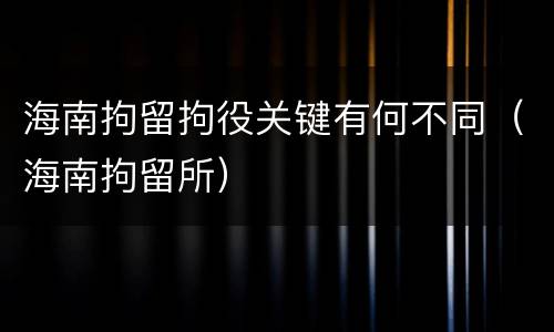海南拘留拘役关键有何不同（海南拘留所）