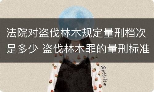 法院对盗伐林木规定量刑档次是多少 盗伐林木罪的量刑标准