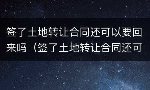 签了土地转让合同还可以要回来吗（签了土地转让合同还可以要回来吗怎么办）