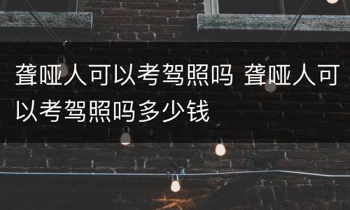 聋哑人可以考驾照吗 聋哑人可以考驾照吗多少钱